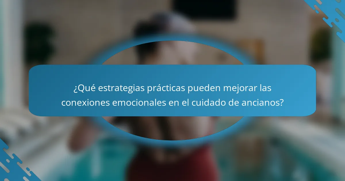 ¿Qué estrategias prácticas pueden mejorar las conexiones emocionales en el cuidado de ancianos?