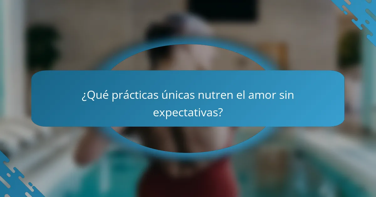 ¿Qué prácticas únicas nutren el amor sin expectativas?